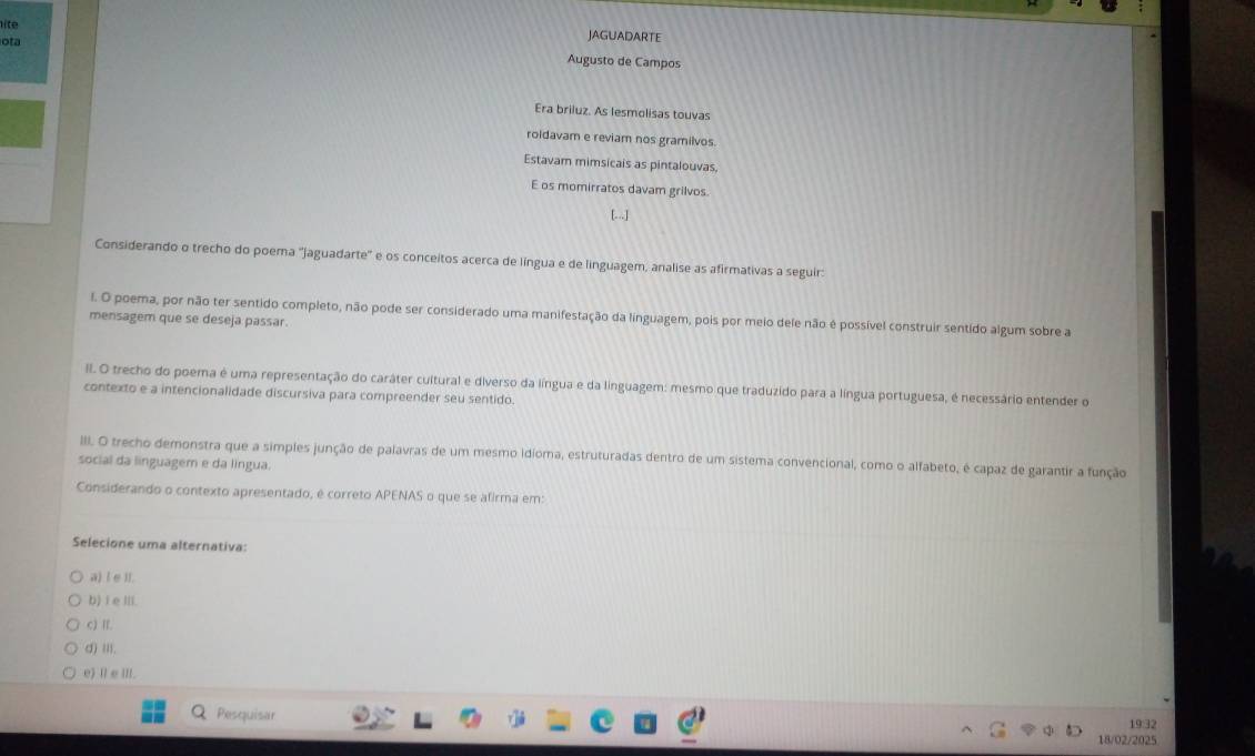 lite
JAGUADARTE
ota Augusto de Campos
Era briluz. As lesmolisas touvas
roldavam e reviam nos gramilvos
Estavam mimsicais as pintalouvas
E os momirratos davam grilvos.
Considerando o trecho do poema 'jaguadarte' e os conceitos acerca de língua e de linguagem, analise as afirmativas a seguir:
l. O poema, por não ter sentido completo, não pode ser considerado uma manifestação da linguagem, pois por meio dele não é possível construir sentido algum sobre a
mensagem que se deseja passar.
II. O trecho do poema é uma representação do caráter cultural e diverso da língua e da linguagem: mesmo que traduzido para a língua portuguesa, é necessário entender o
contexto e a intencionalidade discursiva para compreender seu sentido.
IIII. O trecho demonstra que a simples junção de palavras de um mesmo idioma, estruturadas dentro de um sistema convencional, como o alfabeto, é capaz de garantir a função
social da linguagem e da língua.
Considerando o contexto apresentado, é correto APENAS o que se afirma em:
Selecione uma alternativa:
a) l e ll.
b) i e ⅢI.
c) Ⅱ.
d) II.
e) l e III.
19:32
Q Pesquisar 18/02/2025
