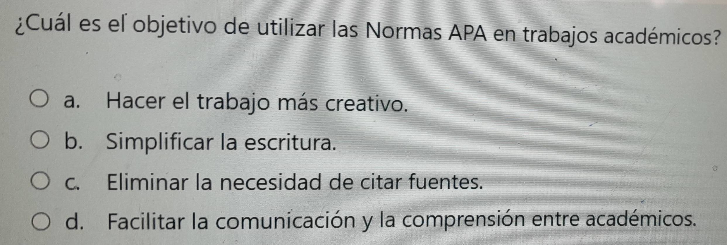 ¿Cuál es el objetivo de utilizar las Normas APA en trabajos académicos?
a. Hacer el trabajo más creativo.
b. Simplificar la escritura.
c. Eliminar la necesidad de citar fuentes.
d. Facilitar la comunicación y la comprensión entre académicos.