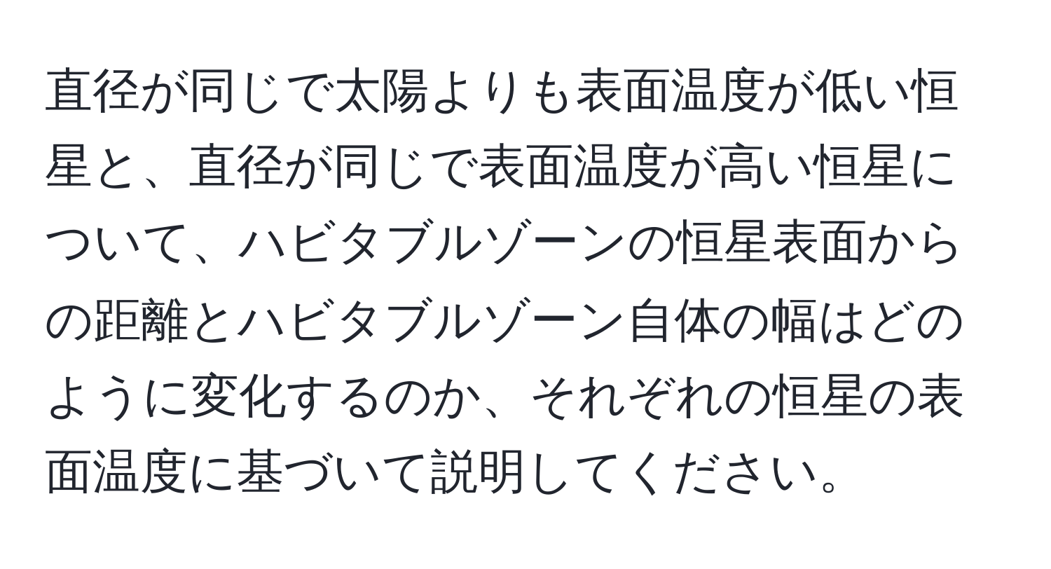 直径が同じで太陽よりも表面温度が低い恒星と、直径が同じで表面温度が高い恒星について、ハビタブルゾーンの恒星表面からの距離とハビタブルゾーン自体の幅はどのように変化するのか、それぞれの恒星の表面温度に基づいて説明してください。