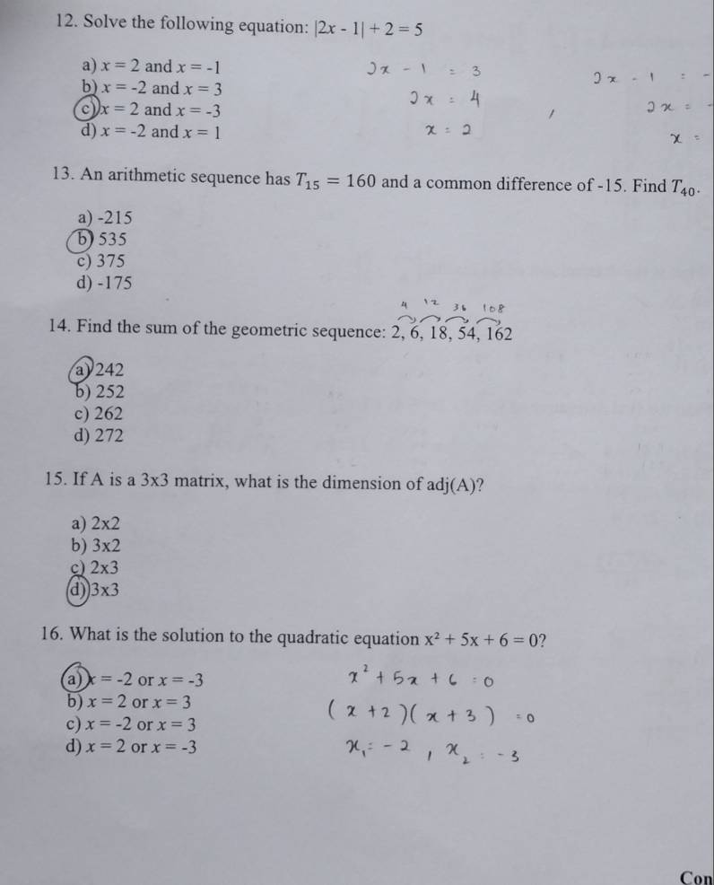 Solve the following equation: |2x-1|+2=5
a) x=2 and x=-1
b) x=-2 and x=3
x=2 and x=-3
d) x=-2 and x=1
13. An arithmetic sequence has T_15=160 and a common difference of -15. Find T_40.
a) -215
b) 535
c) 375
d) -175
3 
14. Find the sum of the geometric sequence: 2, 6, 18, 54, 162
a) 242
b) 252
c) 262
d) 272
15. If A is a 3* 3 matrix, what is the dimension of adj(A)?
a) 2* 2
b) 3* 2
c) 2* 3
d) 3* 3
16. What is the solution to the quadratic equation x^2+5x+6=0 ?
a x=-2 or x=-3
b) x=2 or x=3
c) x=-2 or x=3
d) x=2 or x=-3
Con