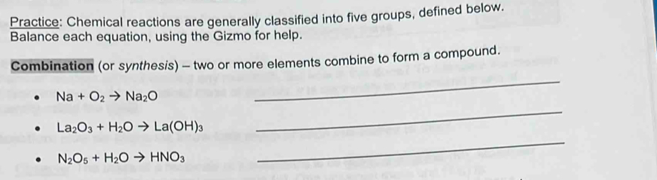 Practice: Chemical reactions are generally classified into five groups, defined below. 
Balance each equation, using the Gizmo for help. 
Combination (or synthesis) - two or more elements combine to form a compound. 
_
Na+O_2to Na_2O
_
La_2O_3+H_2Oto La(OH)_3
N_2O_5+H_2Oto HNO_3
_