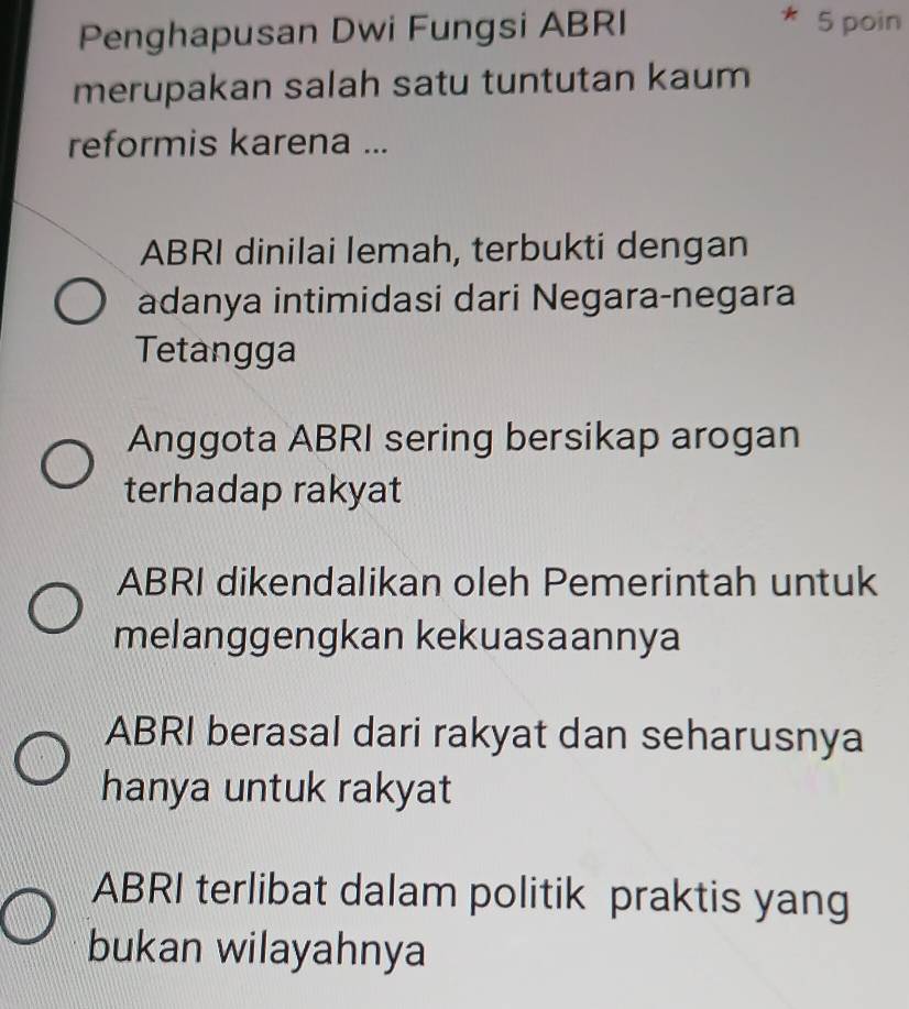 Penghapusan Dwi Fungsi ABRI 5 poin
merupakan salah satu tuntutan kaum
reformis karena ...
ABRI dinilai lemah, terbukti dengan
adanya intimidasi dari Negara-negara
Tetangga
Anggota ABRI sering bersikap arogan
terhadap rakyat
ABRI dikendalikan oleh Pemerintah untuk
melanggengkan kekuasaannya
ABRI berasal dari rakyat dan seharusnya
hanya untuk rakyat
ABRI terlibat dalam politik praktis yang
bukan wilayahnya