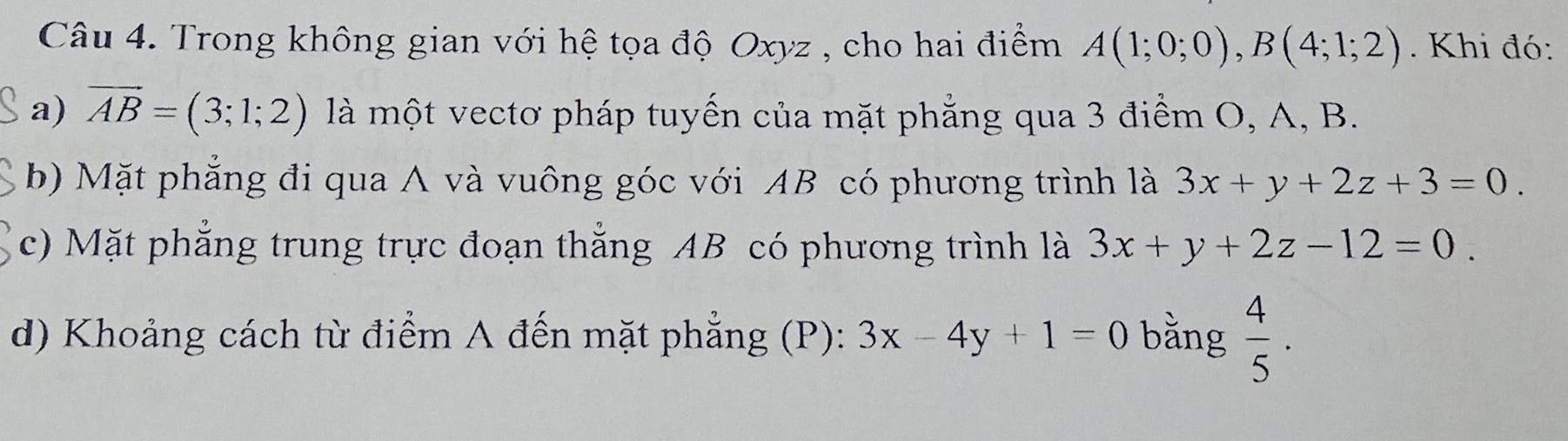 Trong không gian với hệ tọa độ Oxyz , cho hai điểm A(1;0;0), B(4;1;2). Khi đó: 
a) vector AB=(3;1;2) là một vectơ pháp tuyến của mặt phẳng qua 3 điểm O, A, B. 
b) Mặt phẳng đi qua A và vuông góc với AB có phương trình là 3x+y+2z+3=0. 
c) Mặt phẳng trung trực đoạn thẳng AB có phương trình là 3x+y+2z-12=0. 
d) Khoảng cách từ điểm A đến mặt phẳng (P): 3x-4y+1=0 bằng  4/5 .