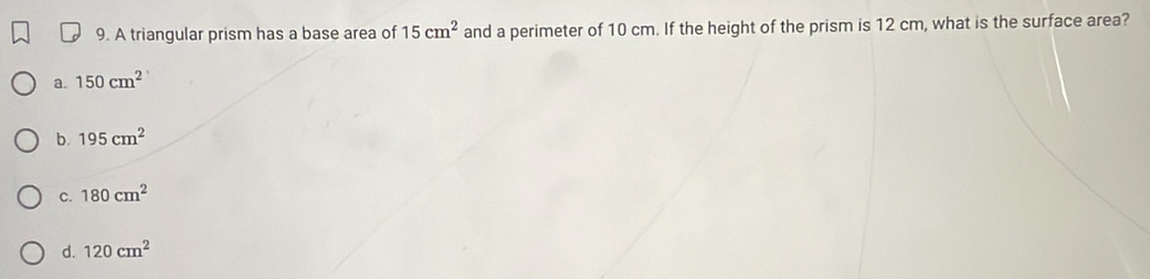 A triangular prism has a base area of 15cm^2 and a perimeter of 10 cm. If the height of the prism is 12 cm, what is the surface area?
a. 150cm^2
b. 195cm^2
C. 180cm^2
d. 120cm^2