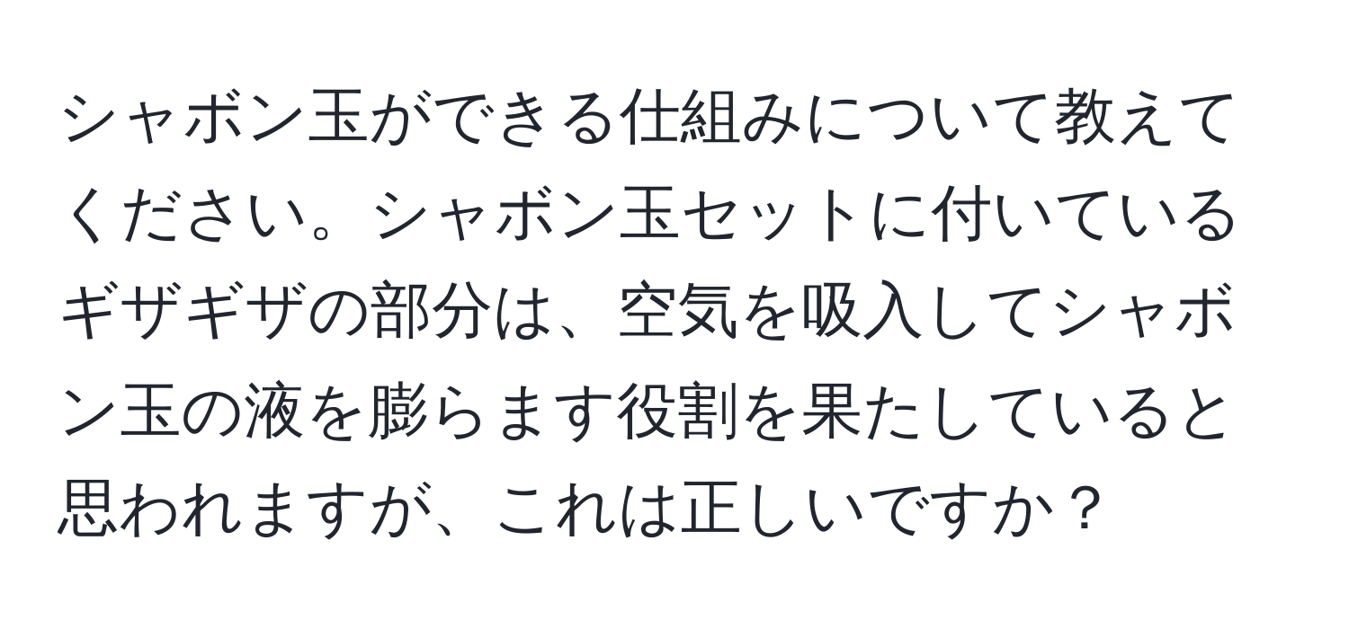 シャボン玉ができる仕組みについて教えてください。シャボン玉セットに付いているギザギザの部分は、空気を吸入してシャボン玉の液を膨らます役割を果たしていると思われますが、これは正しいですか？