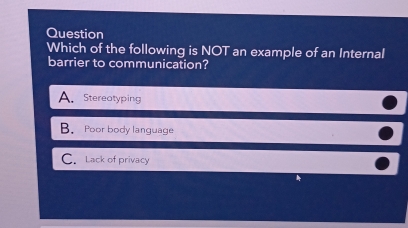 Question
Which of the following is NOT an example of an Internal
barrier to communication?
A. Stereotyping
B. Poor body language
C. Lack of privacy