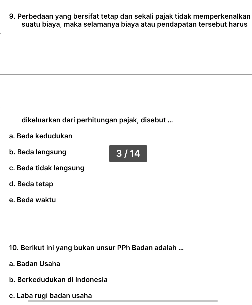 Perbedaan yang bersifat tetap dan sekali pajak tidak memperkenalkan
suatu biaya, maka selamanya biaya atau pendapatan tersebut harus
dikeluarkan dari perhitungan pajak, disebut ...
a. Beda kedudukan
b. Beda langsung 3 / 14
c. Beda tidak langsung
d. Beda tetap
e. Beda waktu
10. Berikut ini yang bukan unsur PPh Badan adalah ...
a. Badan Usaha
b. Berkedudukan di Indonesia
c. Laba rugi badan usaha