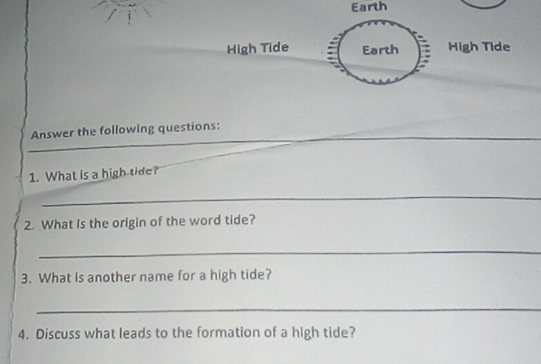 Earth 
High Tide Earth High Tide 
_ 
Answer the following questions: 
1. What is a high tide? 
_ 
2. What Is the origin of the word tide? 
_ 
3. What is another name for a high tide? 
_ 
4. Discuss what leads to the formation of a high tide?