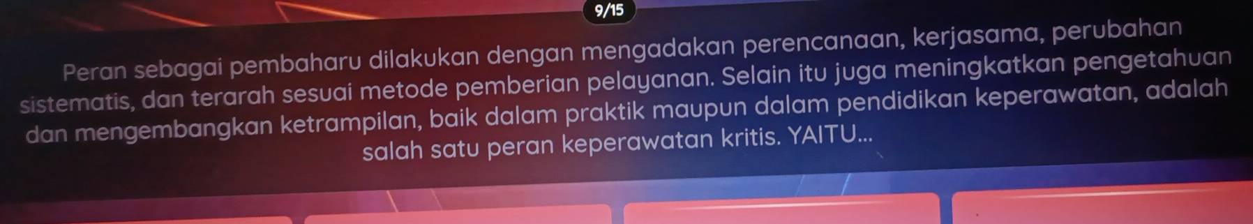 9/15 
Peran sebagai pembaharu dilakukan dengan mengadakan perencanaan, kerjasama, perubahan 
sistematis, dan terarah sesuai metode pemberian pelayanan. Selain itu juga meningkatkan pengetahuan 
dan mengembangkan ketrampilan, baik dalam praktik maupun dalam pendidikan keperawatan, adalah 
salah satu peran keperawatan kritis. YAITU...