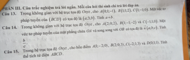 PHÂN III. Câu trắc nghiệm trả lời ngắn. Mỗi câu hồi thí sinh chỉ trú lời đáp án. 
Câu 13. Trong không gian với hệ trục tọa độ Oxyz , cho A(0;1;-1), B(1;1;2), C(1;-1;0). Một véc tơ 
pháp tuyến của (BCD) có tọa độ là (a;3;b). Tinh a+b. 
Câu 14. Trong không gian với hệ trục tọa độ Oxyz , cho A(2;0;2), B(1;-1;-2) và C(-1;1:0) , Một 
véc tơ pháp tuyển của mặt phẳng chứa OA và song song với OB có tọa độ là vector n(a;b;c) , Tính
 b/c . 
Câu 15. Trong hệ trục tọa độ Oxyz , cho bốn điểm A(1;-2;0), B(2;0;3), C(-2;1;3) và D(0,1;1). Tinh 
thể tích tứ diện ABCD.