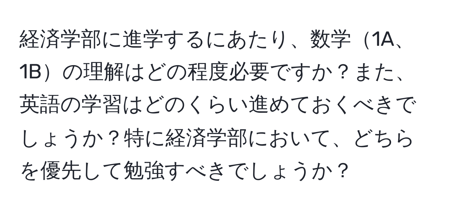 経済学部に進学するにあたり、数学1A、1Bの理解はどの程度必要ですか？また、英語の学習はどのくらい進めておくべきでしょうか？特に経済学部において、どちらを優先して勉強すべきでしょうか？