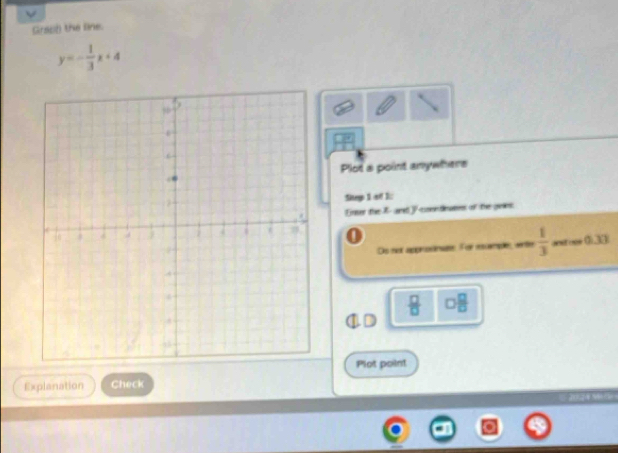 Grach) the line.
y=- 1/3 x+4
Plot a point anywhere 
Sitep 1 of 1: 
Enser the 7 - and V contieases of the guies. 
Ds not approdinue. For rcemple, wntle  1/3  asrooe 0),33(
 □ /□   □  □ /□  
Plot point 
Explanation Check