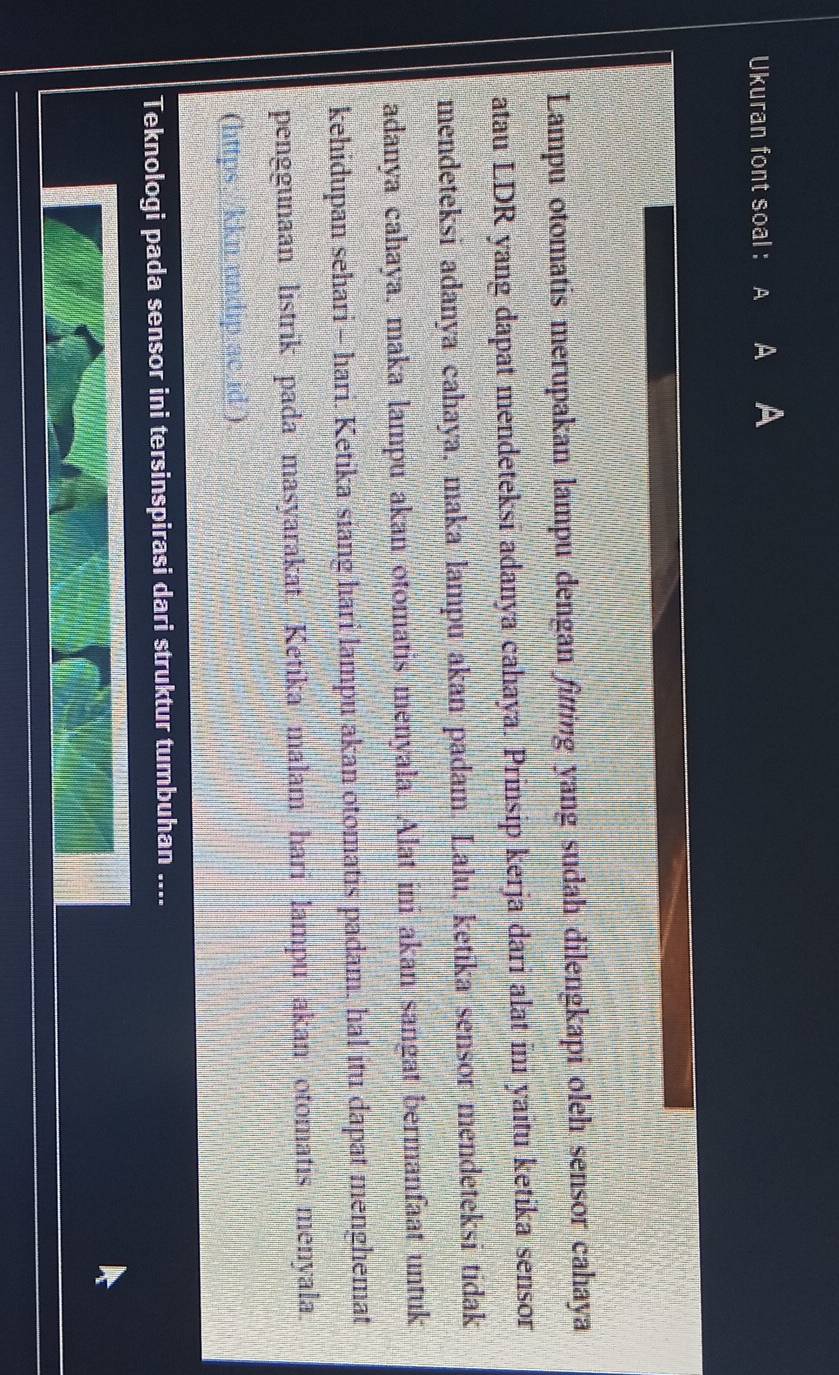 Ukuran font soal : A A 
Lampu otomatis merupakan lampu dengan fitting yang sudah dilengkapi oleh sensor cahaya 
atau LDR yang dapat mendeteksi adanya cahaya. Prinsip kerja dari alat ini yaitu ketika sensor 
mendeteksi adanya cahaya, maka lampu akan padam. Lalu, ketika sensor mendeteksi tidak 
adanya cahaya, maka lampu akan otomatis menyala. Alat ini akan sangat bermanfaat untuk 
kehidupan sehari - hari. Ketika siang hari lampu akan otomatis padam, hal itu dapat menghemat 
penggunaan listrik pada masyarakat. Ketika malam hari lampu akan otomatis menyala. 
(https://kkn.undip.ac.id/) 
Teknologi pada sensor ini tersinspirasi dari struktur tumbuhan ....