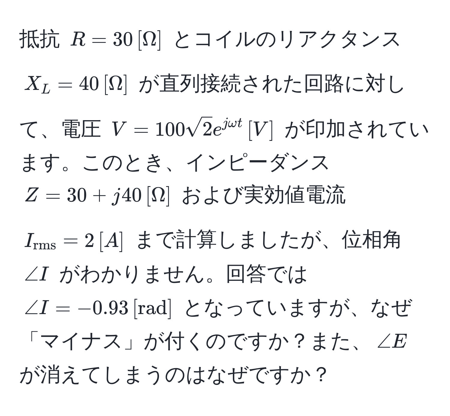 抵抗 ( R = 30 , [Omega] ) とコイルのリアクタンス ( X_L = 40 , [Omega] ) が直列接続された回路に対して、電圧 ( V = 100sqrt(2) e^(jomega t) , [V] ) が印加されています。このとき、インピーダンス ( Z = 30 + j40 , [Omega] ) および実効値電流 ( I_rms = 2 , [A] ) まで計算しましたが、位相角 ( ∠ I ) がわかりません。回答では ( ∠ I = -0.93 , [rad] ) となっていますが、なぜ「マイナス」が付くのですか？また、(∠ E) が消えてしまうのはなぜですか？