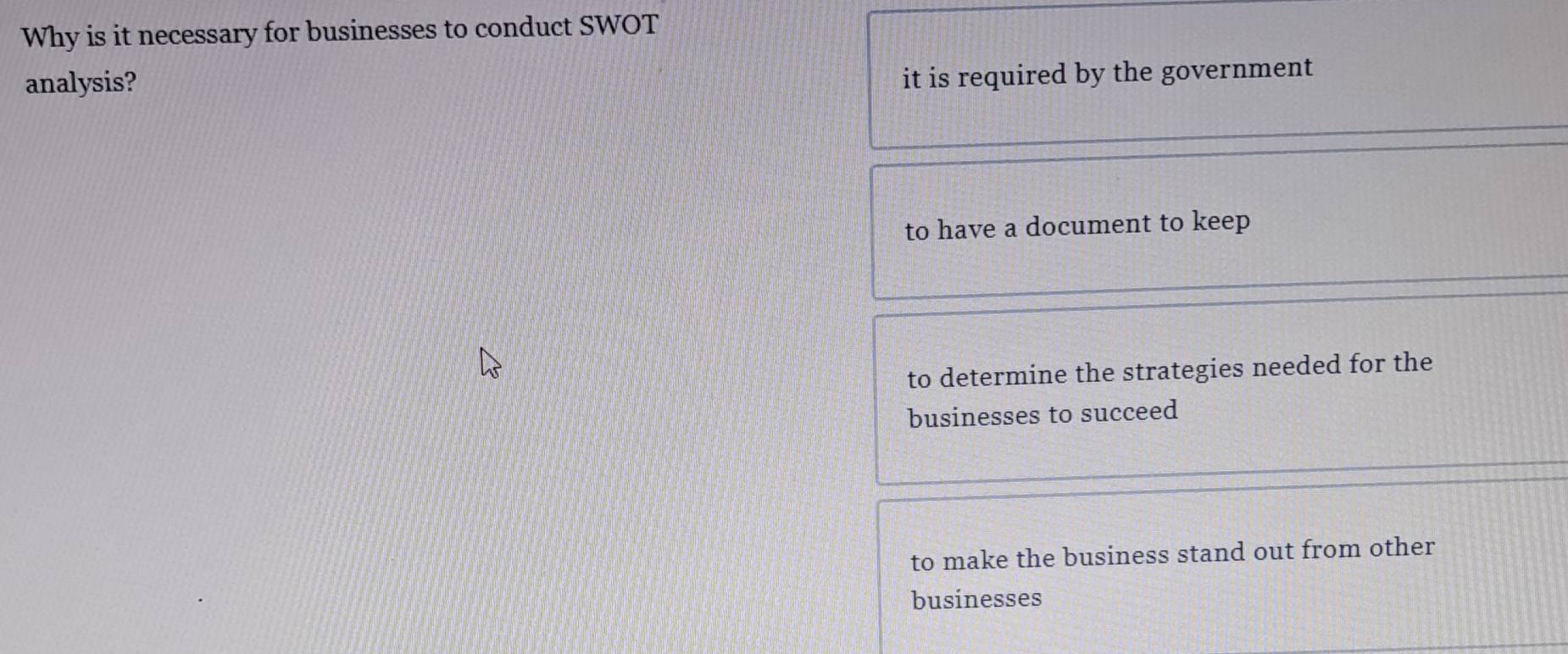 Why is it necessary for businesses to conduct SWOT
analysis?
it is required by the government
to have a document to keep
to determine the strategies needed for the
businesses to succeed
to make the business stand out from other
businesses