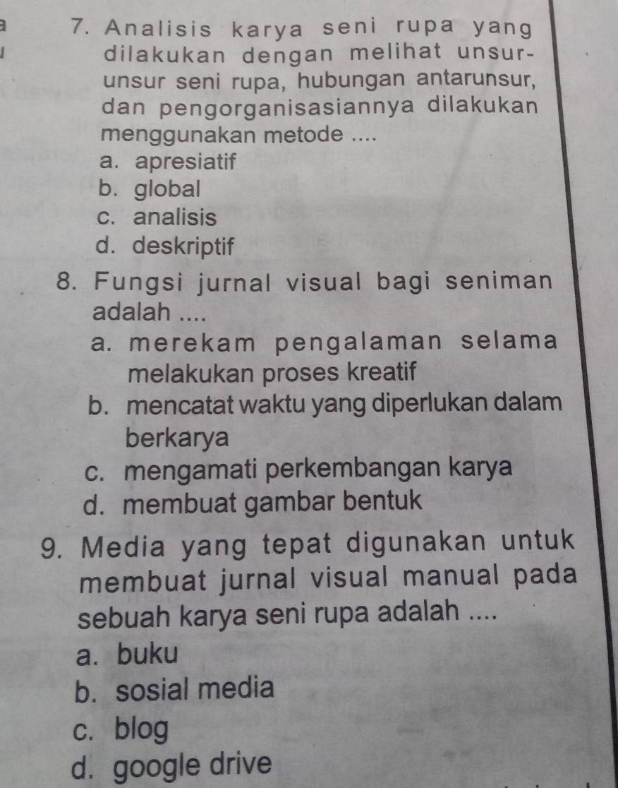 Analisis karya seni rupa yang
dilakukan dengan melihat unsur-
unsur seni rupa, hubungan antarunsur,
dan pengorganisasiannya dilakukan
menggunakan metode ....
a. apresiatif
bì global
c. analisis
d. deskriptif
8. Fungsi jurnal visual bagi seniman
adalah ....
a. merekam pengalaman selama
melakukan proses kreatif
b. mencatat waktu yang diperlukan dalam
berkarya
c. mengamati perkembangan karya
d. membuat gambar bentuk
9. Media yang tepat digunakan untuk
membuat jurnal visual manual pada
sebuah karya seni rupa adalah ....
a.buku
b. sosial media
c. blog
d. google drive