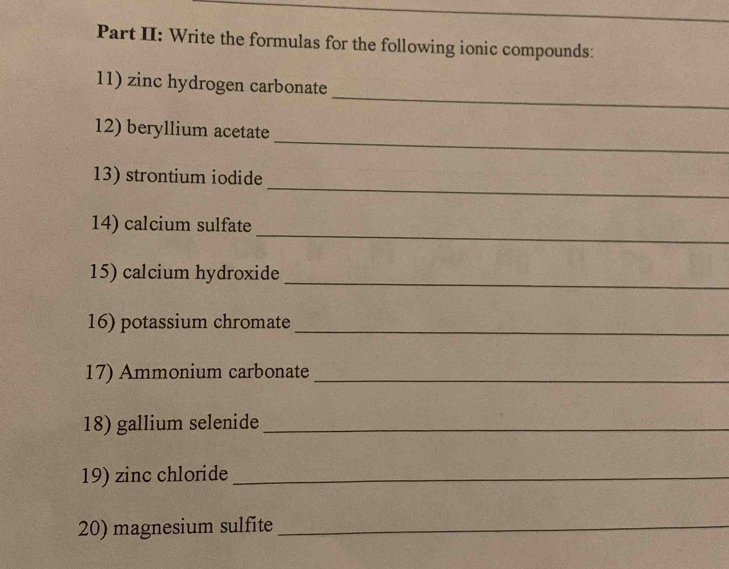 Part II: Write the formulas for the following ionic compounds: 
_ 
11) zinc hydrogen carbonate 
_ 
12) beryllium acetate 
_ 
13) strontium iodide 
_ 
14) calcium sulfate 
15) calcium hydroxide_ 
16) potassium chromate_ 
17) Ammonium carbonate_ 
18) gallium selenide_ 
19) zinc chloride_ 
20) magnesium sulfite_