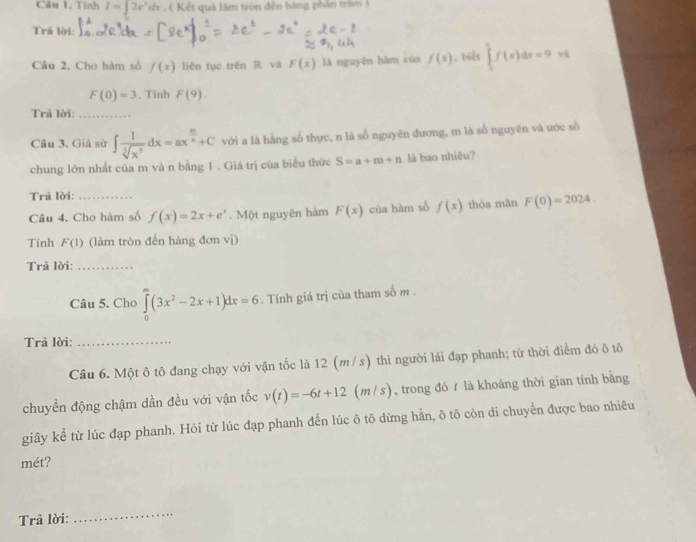 Tính I=∈t 2e^xdx ( Kết quả lâm tròn đến hàng phản trầm ) 
Trã lời: 
Câu 2. Cho hàm số f(x) liên tục trên R và F(x) là nguyên hàm của f(s) , biệt ∈tlimits _1^(5f(x)dx=9 vù
F(0)=3. Tinh F(9). 
Trã lời:_ 
Câu 3. Giả sử ∈t frac 1)sqrt[3](x^5)dx=ax^(frac m)n+C với a là hàng số thực, n là số nguyên đương, m là số nguyên và ước số 
chung lớn nhất của m và n bằng 1. Giá trị của biểu thức S=a+m+n là bao nhiêu? 
Trã lời: 
Câu 4. Cho hàm số f(x)=2x+e^x. Một nguyên hàm F(x) của hàm số f(x) thòa mān F(0)=2024. 
Tinh F(1) (làm tròn đến hàng đơn vị) 
Trã lời:_ 
Câu 5. Cho ∈tlimits _0^((∈fty)(3x^2)-2x+1)dx=6. Tính giá trị của tham số m. 
Trã lời:_ 
Câu 6. Một ô tô đang chạy với vận tốc là 12 (m/s) thì người lái đạp phanh; từ thời điểm đó ô tô 
chuyển động chậm dần đều với vận tốc v(t)=-6t+12 (m / s), trong đó t là khoảng thời gian tính bằng 
giây kể từ lúc đạp phanh. Hỏi từ lúc đạp phanh đến lúc ô tô dừng hằn, ô tô còn di chuyển được bao nhiêu 
mét? 
Trả lời: 
_