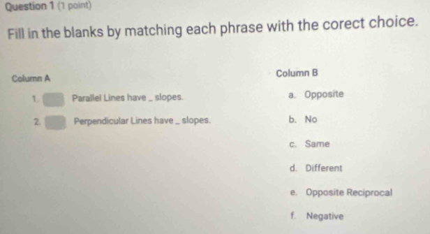 Fill in the blanks by matching each phrase with the corect choice.
Column A Column B
L Parallel Lines have _ slopes. a. Opposite
2. Perpendicular Lines have _ slopes. b. No
c. Same
d. Different
e. Opposite Reciprocal
f. Negative