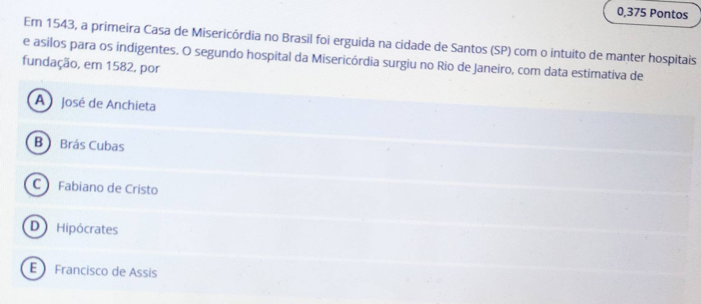 0,375 Pontos
Em 1543, a primeira Casa de Misericórdia no Brasil foi erguida na cidade de Santos (SP) com o intuito de manter hospitais
e asilos para os indigentes. O segundo hospital da Misericórdia surgiu no Rio de Janeiro, com data estimativa de
fundação, em 1582, por
A José de Anchieta
B Brás Cubas
C Fabiano de Cristo
D Hipócrates
E Francisco de Assis