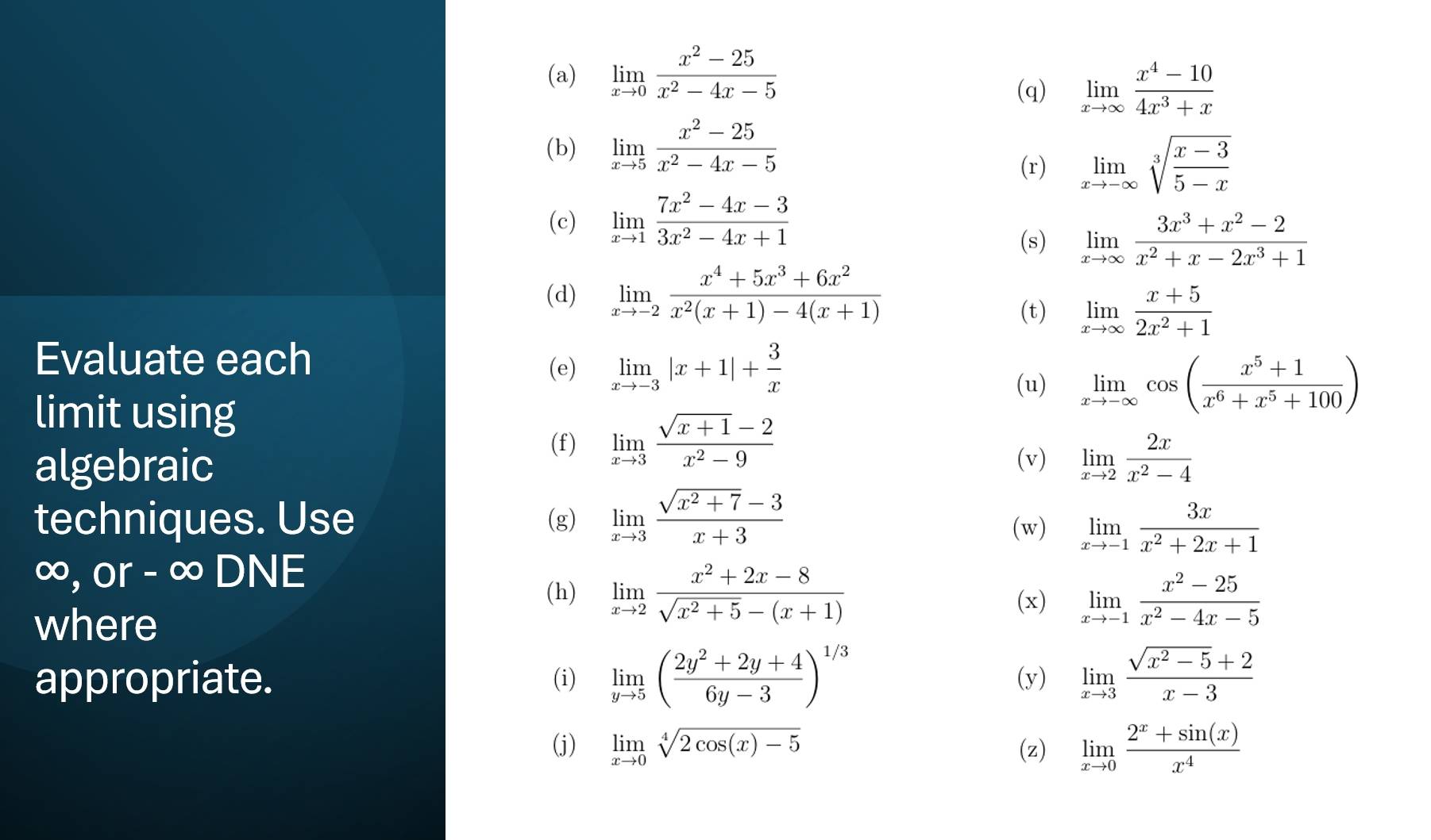 limlimits _xto 0 (x^2-25)/x^2-4x-5 
(q) limlimits _xto ∈fty  (x^4-10)/4x^3+x 
(b) limlimits _xto 5 (x^2-25)/x^2-4x-5 
(r) limlimits _xto -∈fty sqrt[3](frac x-3)5-x
(c) limlimits _xto 1 (7x^2-4x-3)/3x^2-4x+1 
(s) limlimits _xto ∈fty  (3x^3+x^2-2)/x^2+x-2x^3+1 
(d) limlimits _xto -2 (x^4+5x^3+6x^2)/x^2(x+1)-4(x+1) 
(t) limlimits _xto ∈fty  (x+5)/2x^2+1 
Evaluate each
(e) limlimits _xto -3|x+1|+ 3/x 
limit using
(u) limlimits _xto -∈fty cos ( (x^5+1)/x^6+x^5+100 )
algebraic
(f) limlimits _xto 3 (sqrt(x+1)-2)/x^2-9 
(v) limlimits _xto 2 2x/x^2-4 
techniques. Use (g) limlimits _xto 3 (sqrt(x^2+7)-3)/x+3  limlimits _xto -1 3x/x^2+2x+1 
(w)
∞, or - ∞ DNE (x) limlimits _xto -1 (x^2-25)/x^2-4x-5 
(h) limlimits _xto 2 (x^2+2x-8)/sqrt(x^2+5)-(x+1) 
where
appropriate. (i) limlimits _yto 5( (2y^2+2y+4)/6y-3 )^1/3 (y) limlimits _xto 3 (sqrt(x^2-5)+2)/x-3 
(j) limlimits _xto 0sqrt[4](2cos (x)-5) (z) limlimits _xto 0 (2^x+sin (x))/x^4 