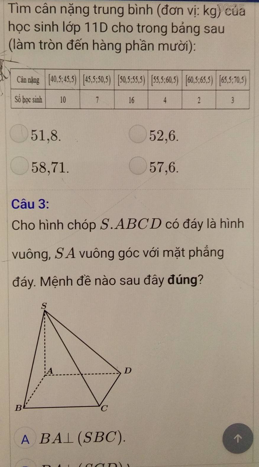 Tìm cân nặng trung bình (đơn vị: kg) của
học sinh lớp 11D cho trong bảng sau
(làm tròn đến hàng phần mười):
51,8. 52,6.
58,71. 57,6.
Câu 3:
Cho hình chóp S.ABCD có đáy là hình
vuông, SA vuông góc với mặt phẳng
đáy. Mệnh đề nào sau đây đúng?
A BA⊥ (SBC).