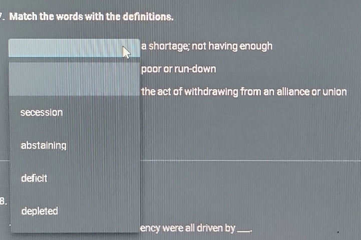 Match the words with the definitions.
a shortage; not having enough
poor or run-down
the act of withdrawing from an alliance or union
secession
abstaining
deficit
8.
depleted
ency were all driven by_