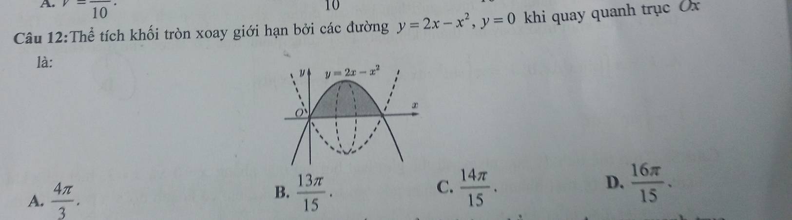 v=frac 10·
10
Câu 12:Thể tích khối tròn xoay giới hạn bởi các dường y=2x-x^2,y=0 khi quay quanh trục Ủx
là:
C.
D.
A.  4π /3 .  14π /15 .  16π /15 .
B.  13π /15 .