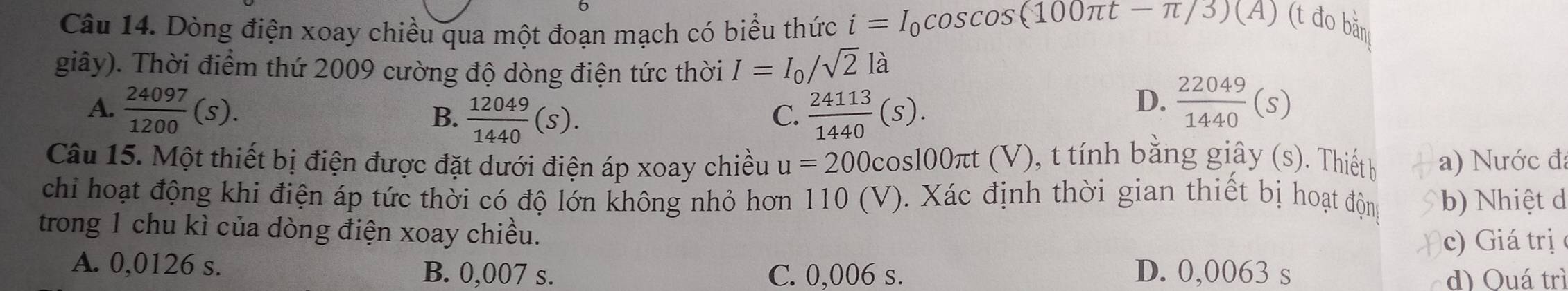 Dòng điện xoay chiều qua một đoạn mạch có biểu thức i=I_0cos cos (100π t-π /3)(A) (t đo bằn
giây). Thời điểm thứ 2009 cường độ dòng điện tức thời I=I_0/sqrt(2)la
A.  24097/1200 (s). B.  12049/1440 (s).  24113/1440 (S). 
C.
D.  22049/1440 (s)
Câu 15. Một thiết bị điện được đặt dưới điện áp xoay chiều u=200c os100πt (V), t tính bằng giây (s). Thiết b a) Nước đ:
chi hoạt động khi điện áp tức thời có độ lớn không nhỏ hơn 110 (V). Xác định thời gian thiết bị hoạt động b) Nhiệt d
trong 1 chu kì của dòng điện xoay chiều.
c) Giá trị
A. 0,0126 s. B. 0,007 s. C. 0,006 s. D. 0,0063 s
d) Quá trì