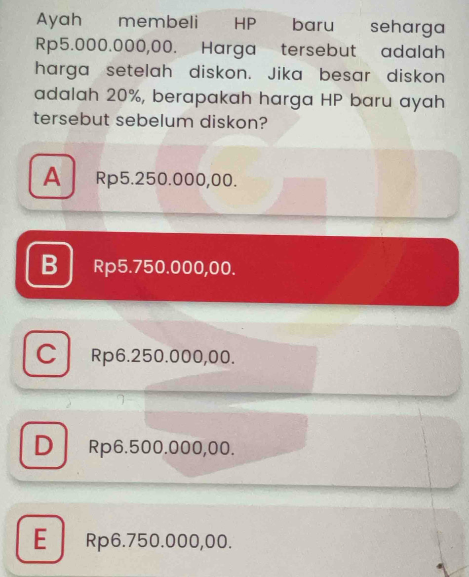 Ayah membeli HP baru seharga
Rp5.000.000,00. Harga tersebut adalah
harga setelah diskon. Jika besar diskon
adalah 20%, berapakah harga HP baru ayah
tersebut sebelum diskon?
A Rp5.250.000,00.
B Rp5.750.000,00.
C Rp6.250.000,00.
D Rp6.500.000,00.
E Rp6.750.000,00.