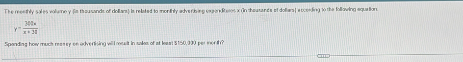 The monthly sales volume y (in thousands of dollars) is related to monthly advertising expenditures x (in thousands of dollars) according to the following equation.
y= 300x/x+30 
Spending how much money on advertising will result in sales of at least $150,000 per month?