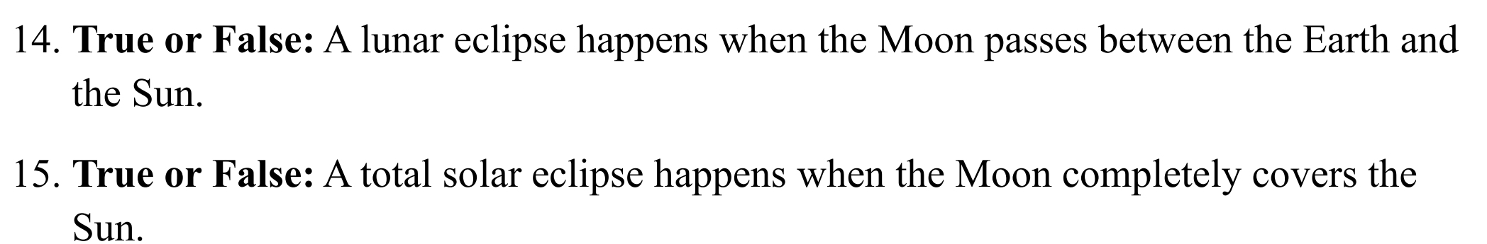 True or False: A lunar eclipse happens when the Moon passes between the Earth and 
the Sun. 
15. True or False: A total solar eclipse happens when the Moon completely covers the 
Sun.