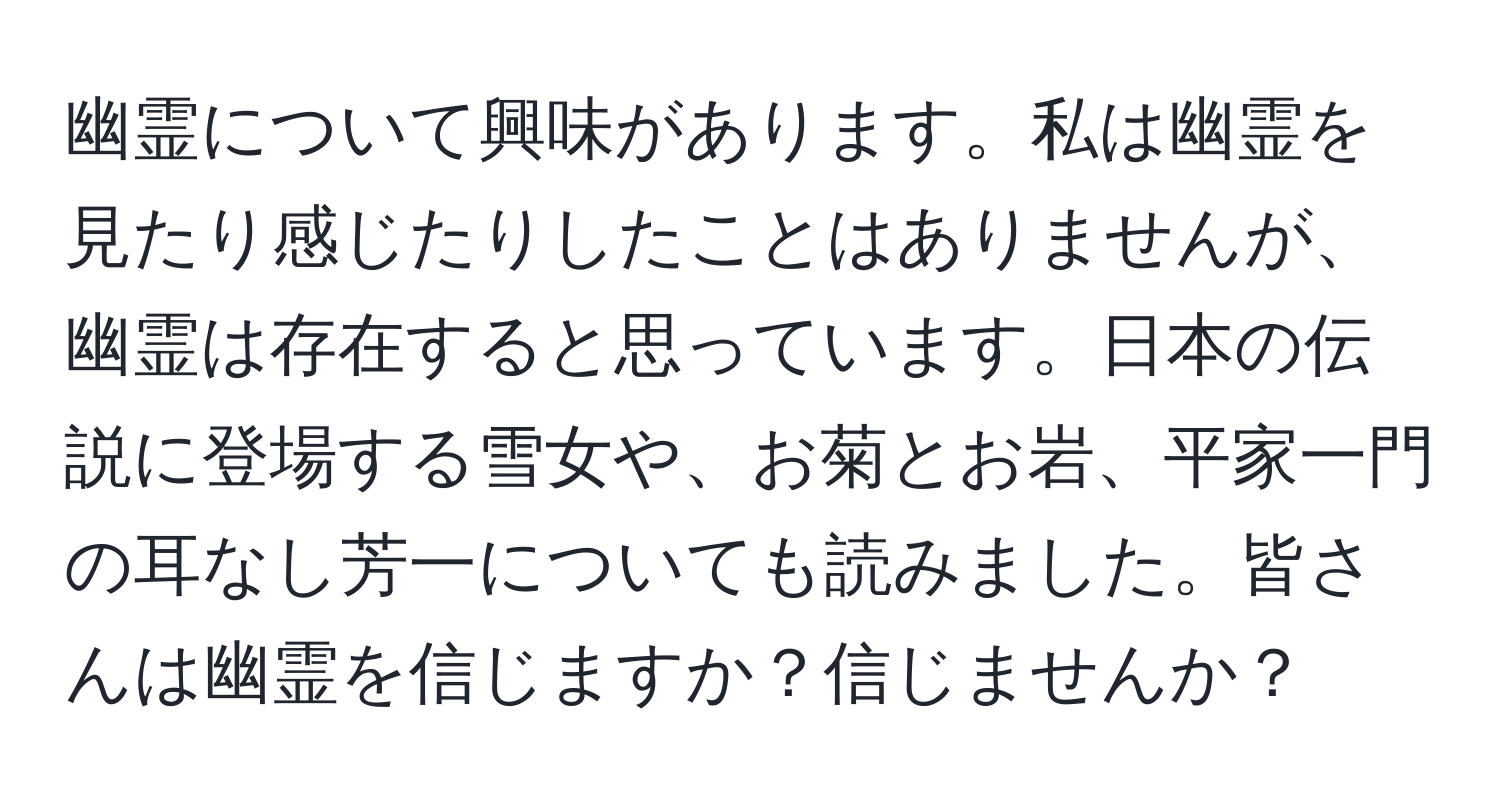 幽霊について興味があります。私は幽霊を見たり感じたりしたことはありませんが、幽霊は存在すると思っています。日本の伝説に登場する雪女や、お菊とお岩、平家一門の耳なし芳一についても読みました。皆さんは幽霊を信じますか？信じませんか？