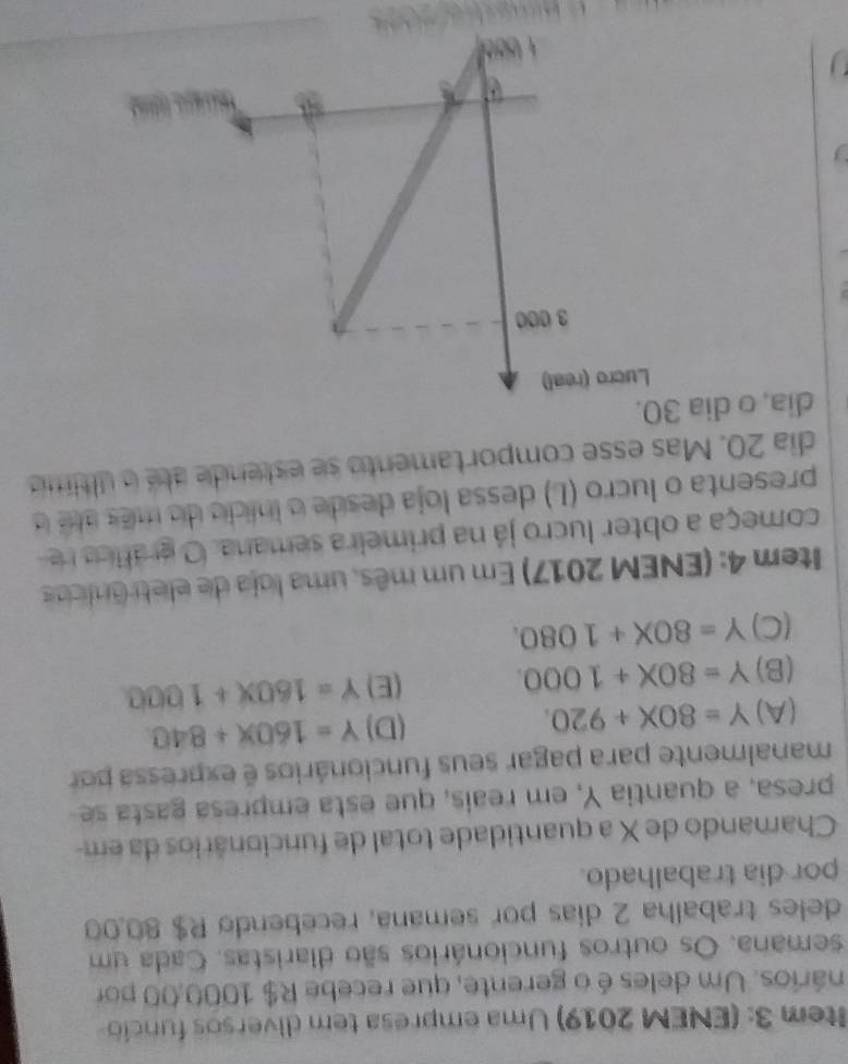 ltem 3: (ENEM 2019) Uma empresa tem diversos funcio
nários. Um deles é o gerente, que recebe R$ 1000,00 por
semana. Os outros funcionários são diaristas. Cada um
deles trabalha 2 dias por semana, recebendo R$ 80.00
por dia trabalhado.
Chamando de X a quantidade total de funcionários da em-
presa, a quantia Y, em reaís, que esta empresa gasta se
manalmente para pagar seus funcionários é expressa por
(A) Y=80X+920. (D) Y=160x+840
(B) Y=80X+1000. (E) Y=160x+1000
(C) Y=80X+1080. 
Item 4: (ENEM 2017) Em um mês, uma loja de eletrônicos
começa a obter lucro já na primeira semana. O gráfca r
presenta o lucro (L) dessa loja desde o inicio do mês aé o
dia 20. Mas esse comportamento se estende até o último
dia, o dia 30.
「 」