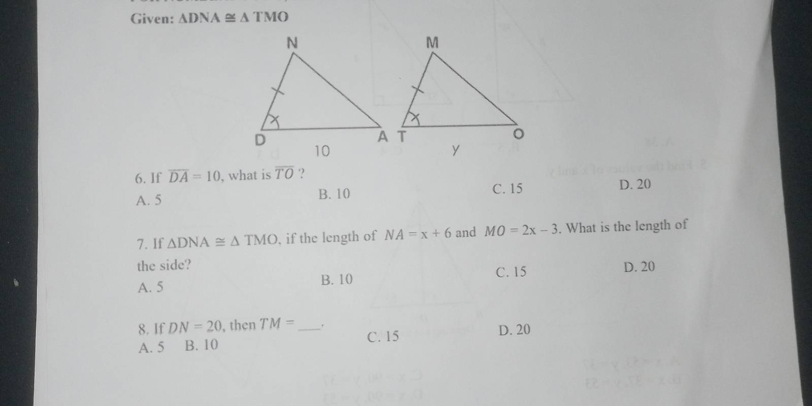 Given: △ DNA≌ △ TMO
6. If overline DA=10 , what is overline TO ?
A. 5 B. 10
C. 15 D. 20
7. If △ DNA≌ △ TMO , if the length of NA=x+6 and MO=2x-3. What is the length of
the side? D. 20
C. 15
A. 5 B. 10
8. If DN=20 , then TM= _
A. 5 B. 10 C. 15
D. 20