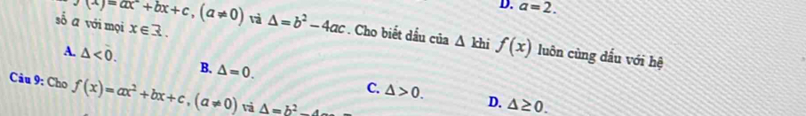 D. a=2.
x∈ R. 
số ā với mọi f(x)=ax^-+bx+c, (a!= 0) và △ =b^2-4ac *. Cho biết dầu của △ khif(x) luôn cùng dấu với hệ
A. △ <0</tex>. B. △ =0. C. △ >0. 
Câu 9: Cho f(x)=ax^2+bx+c, (a!= 0) và △ =b^2-4
D. △ ≥ 0.