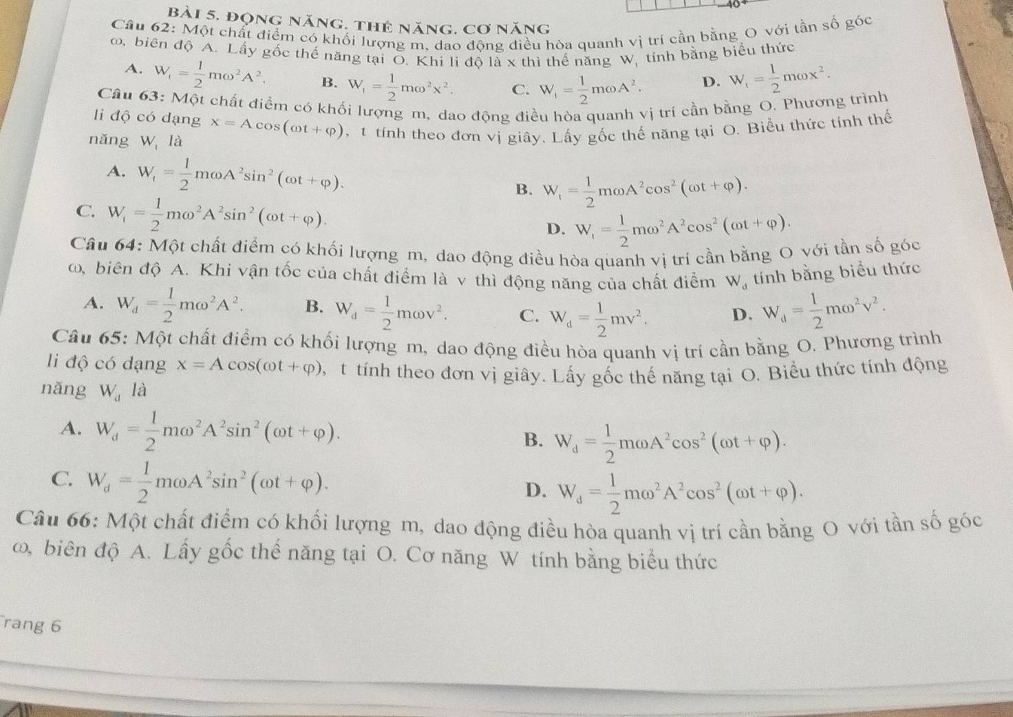 đọng năng. thẻ năng. cơ năng
Câu 62: Một chất điểm có khối lượng m, dao động điều hòa quanh vị trí cần bằng O với tần số góc
ω, biên độ A. Lấy gốc thế năng tại Ō. Khi li độ là x thì thể năng W, tính bằng biểu thức
A. W_1= 1/2 momega^2A^2. B. W_f= 1/2 momega^2x^2. C. W_i= 1/2 momega A^2.
D. W_f= 1/2 momega x^2.
Câu 63: Một chất điểm có khối lượng m, dao động điều hòa quanh vị trí cần bằng O. Phương trình
li độ có dạng x=Acos (omega t+varphi ) t tính theo đơn vị giây. Lấy gốc thế năng tại O. Biểu thức tính thế
nǎng W là
A. W_t= 1/2 momega A^2sin^2(omega t+varphi ). B. W_f= 1/2 momega A^2cos^2(omega t+varphi ).
C. W_i= 1/2 momega^2A^2sin^2(omega t+varphi ).
D. W_1= 1/2 momega^2A^2cos^2(omega t+varphi ).
Câu 64: Một chất điểm có khối lượng m, dao động điều hòa quanh vị trí cần bằng O với tần số góc
ω, biên độ A. Khi vận tốc của chất điểm là v thì động năng của chất điểm W_d tính bằng biểu thức
A. W_d= 1/2 momega^2A^2. B. W_d= 1/2 momega v^2. C. W_d= 1/2 mv^2.
D. W_d= 1/2 momega^2v^2.
Câu 65: Một chất điểm có khối lượng m, dao động điều hòa quanh vị trí cần bằng O. Phương trình
li độ có dạng x=Acos (omega t+varphi ) , t tính theo đơn vị giây. Lấy gốc thế năng tại O. Biểu thức tính động
nǎng W_d là
A. W_d= 1/2 momega^2A^2sin^2(omega t+varphi ). W_d= 1/2 momega A^2cos^2(omega t+varphi ).
B.
C. W_d= 1/2 momega A^2sin^2(omega t+varphi ). D. W_d= 1/2 momega^2A^2cos^2(omega t+varphi ).
Câu 66: Một chất điểm có khối lượng m, dao động điều hòa quanh vị trí cần bằng O với tần số góc
ω, biên độ A. Lấy gốc thế năng tại O. Cơ năng W tính bằng biểu thức
rang 6