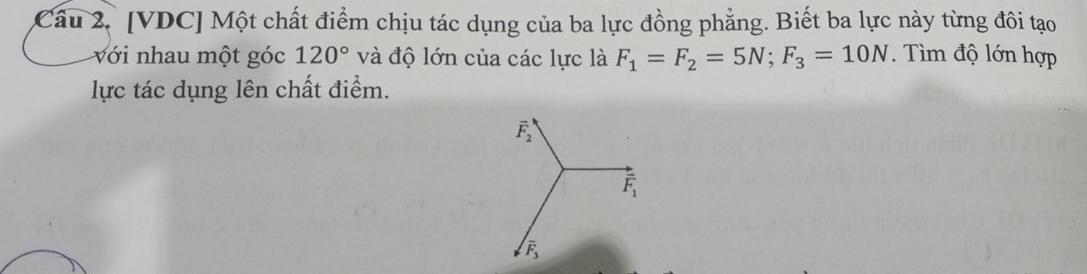 Câu 2, [VDC] Một chất điểm chịu tác dụng của ba lực đồng phẳng. Biết ba lực này từng đôi tạo 
với nhau một góc 120° và độ lớn của các lực là F_1=F_2=5N; F_3=10N. Tìm độ lớn hợp 
lực tác dụng lên chất điểm.
vector F_2
overline F_1
overline F_3