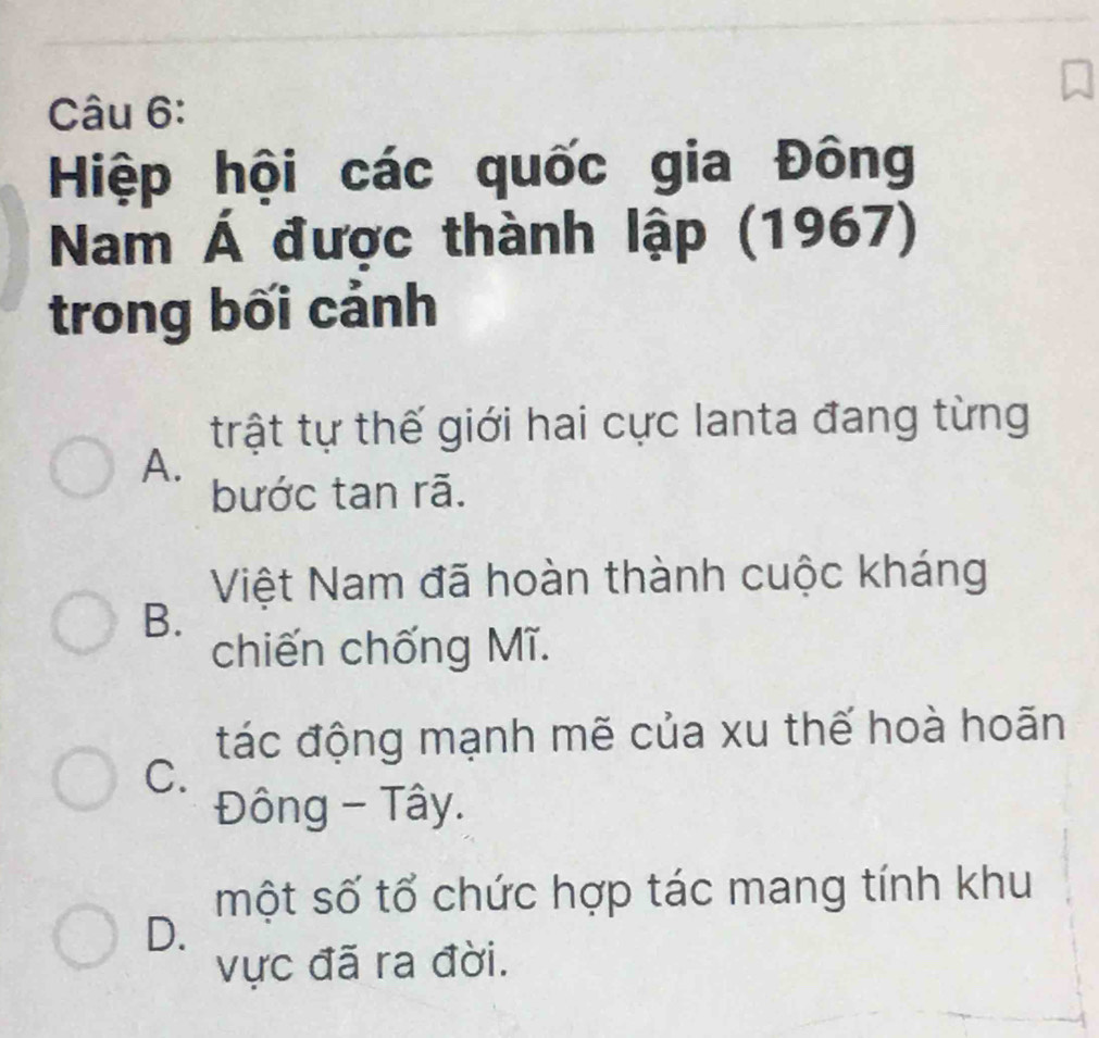 Hiệp hội các quốc gia Đông
Nam Á được thành lập (1967)
trong bối cảnh
trật tự thế giới hai cực lanta đang từng
A.
bước tan rã.
Việt Nam đã hoàn thành cuộc kháng
B.
chiến chống Mĩ.
đác động mạnh mẽ của xu thế hoà hoãn
C.
Đông - Tây.
một số tổ chức hợp tác mang tính khu
D.
vực đã ra đời.