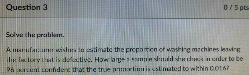 0 / 5 pts 
Solve the problem. 
A manufacturer wishes to estimate the proportion of washing machines leaving 
the factory that is defective. How large a sample should she check in order to be
96 percent confdent that the true proportion is estimated to within 0.016?