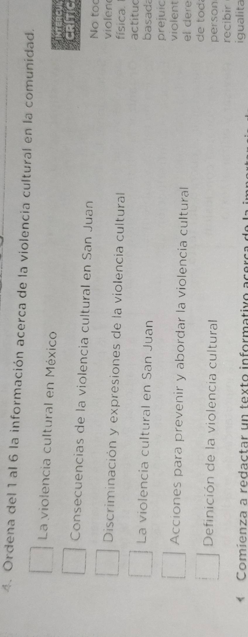 Ordena del 1 al 6 la información acerca de la violencia cultural en la comunidad. 
La violencia cultural en México 
Consecuencias de la violencia cultural en San Juan No too 
violen 
Discriminación y expresiones de la violencia cultural física. 
actitud 
La violencia cultural en San Juan basada 
prejuic 
violent 
Acciones para prevenir y abordar la violencia cultural el dere 
de tod. 
Definición de la violencia cultural 
person 
recibir 
* Comíenza a redactar un texto informativo acerça de la 
igualita