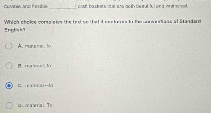 durable and flexible _craft baskets that are both beautiful and whimsical.
Which choice completes the text so that it conforms to the conventions of Standard
English?
A. materal to
B. material to
C. material—to
D. material. To