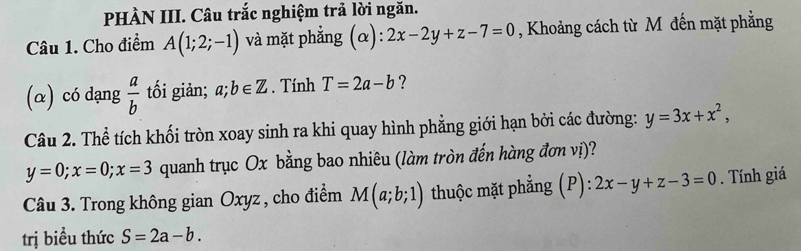 PHÀN III. Câu trắc nghiệm trả lời ngăn. 
Câu 1. Cho điểm A(1;2;-1) và mặt phẳng (α): 2x-2y+z-7=0 , Khoảng cách từ M đến mặt phẳng 
(α) có dạng  a/b  tối giản; a;b∈ Z. Tính T=2a-b ? 
Câu 2. Thể tích khối tròn xoay sinh ra khi quay hình phẳng giới hạn bởi các đường: y=3x+x^2,
y=0; x=0; x=3 quanh trục Ox bằng bao nhiêu (làm tròn đến hàng đơn vị)? 
Câu 3. Trong không gian Oxyz , cho điểm M(a;b;1) thuộc mặt phẳng (P): 2x-y+z-3=0. Tính giá 
trị biểu thức S=2a-b.