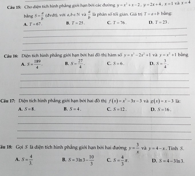 Cho diện tích hình phẳng giới hạn bởi các đường y=x^2+x-2, y=2x+4, x=1 và x=4
bằng S= a/b (dvdt) , với a,b∈ N và  a/b  là phân số tối giản. Giá trị T=a+b bằng:
_
A. T=67. B. T=25. C. T=76. D. T=23. 
_
_
_
Câu 16: Diện tích hình phẳng giới hạn bởi hai đồ thị hàm số y=x^3-2x^2+1 và y=x^2+1 bằng
A. S= 189/4 . B. S= 27/4 . C. S=6. D. S= 3/4 . 
_
_
_
_
Câu 17: Diện tích hình phăng giới hạn bởi hai đồ thị f(x)=x^3-3x-3 và g(x)=x-3 là:
A. S=8. B. S=4. C. S=12. D. S=16. 
_
_
_
_
1âu 18: Gọi S là diện tích hình phẳng giới hạn bởi hai đường y= 3/x  và y=4-x. Tính S.
A. S= 4/3.  B. S=3ln 3- 10/3  C. S= 4/3 π. D. S=4-3ln 3.