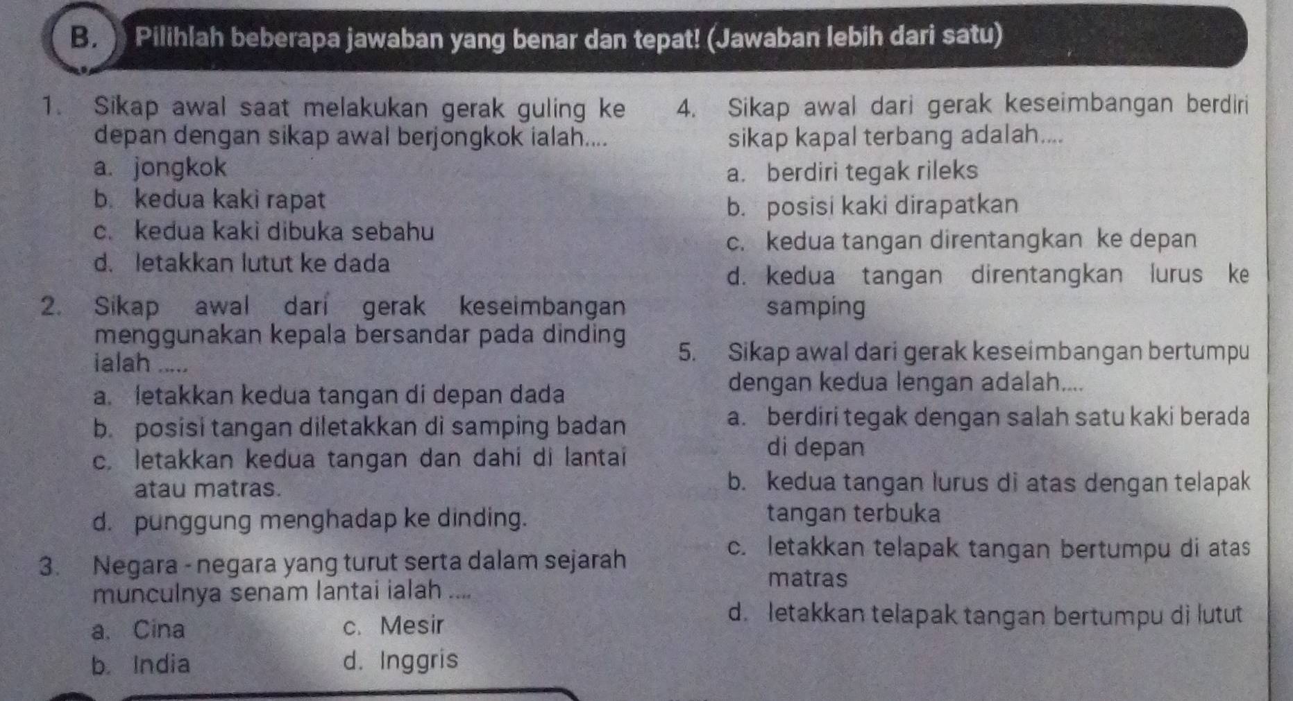 Pilihlah beberapa jawaban yang benar dan tepat! (Jawaban lebih dari satu)
1. Sikap awal saat melakukan gerak guling ke 4. Sikap awal dari gerak keseimbangan berdiri
depan dengan sikap awal berjongkok ialah.... sikap kapal terbang adalah....
a. jongkok a. berdiri tegak rileks
b. kedua kaki rapat
b. posisi kaki dirapatkan
c. kedua kaki dibuka sebahu
c. kedua tangan direntangkan ke depan
d. letakkan lutut ke dada
d. kedua tangan direntangkan lurus ke
2. Sikap awal dari gerak keseimbangan samping
menggunakan kepala bersandar pada dinding
ialah .....
5. Sikap awal dari gerak keseimbangan bertumpu
a. letakkan kedua tangan di depan dada
dengan kedua lengan adalah....
b. posisi tangan diletakkan di samping badan
a. berdiri tegak dengan salah satu kaki berada
c. letakkan kedua tangan dan dahi di lantai
di depan
atau matras.
b. kedua tangan lurus di atas dengan telapak
d. punggung menghadap ke dinding. tangan terbuka
3. Negara - negara yang turut serta dalam sejarah
c. letakkan telapak tangan bertumpu di atas
matras
munculnya senam lantai ialah ....
a. Cina c. Mesir
d. letakkan telapak tangan bertumpu di lutut
b. India d. Inggris