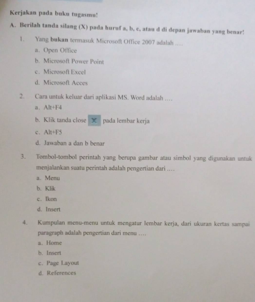 Kerjakan pada buku tugasmu!
A. Berilah tanda silang (X) pada huruf a, b, c, atau d di depan jawaban yang benar!
1. Yang bukan termasuk Microsoft Office 2007 adalah …
a. Open Office
b. Microsoft Power Point
c. Microsoft Excel
d. Microsoft Acces
2. Cara untuk keluar dari aplikasi MS. Word adalah …
a. Alt+F4
b. Klik tanda close X pada lembar kerja
c. Alt+F5
d. Jawaban a dan b benar
3. Tombol-tombol perintah yang berupa gambar atau simbol yang digunakan untuk
menjalankan suatu perintah adalah pengertian dari .
a. Menu
b. Klik
c. Ikon
d. Insert
4. Kumpulan menu-menu untuk mengatur lembar kerja, dari ukuran kertas sampai
paragraph adalah pengertian dari menu …
a. Home
b. Insert
c. Page Layout
d. References