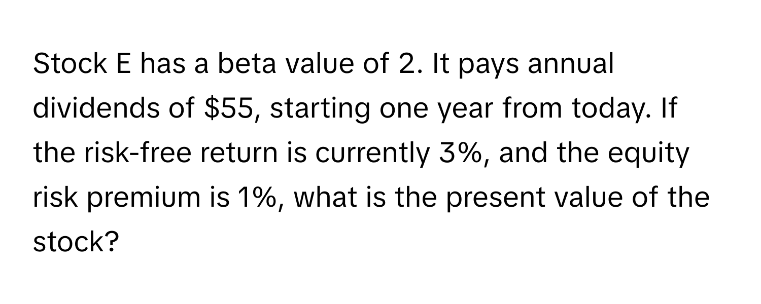 Stock E has a beta value of 2. It pays annual dividends of $55, starting one year from today. If the risk-free return is currently 3%, and the equity risk premium is 1%, what is the present value of the stock?