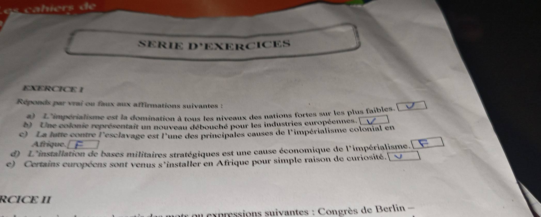 SERIE D° EXERCICES 
EXERCICE I 
Réponds par vrai ou faux aux affirmations suivantes : 
a) L'impérialisme est la domination à tous les niveaux des nations fortes sur les plus faibles. 
b) Une colonie représentait un nouveau débouché pour les industries européennes. 
c) La lutte contre l'esclavage est l'une des principales causes de l'impérialisme colonial en 
Afrique. 
d) L'installation de bases militaires stratégiques est une cause économique de l'impérialisme. [ 
e) Certains européens sont venus s'installer en Afrique pour simple raison de curiosité. 
RCICE II 
* u x pressions suivantes : Congrès de Berlin