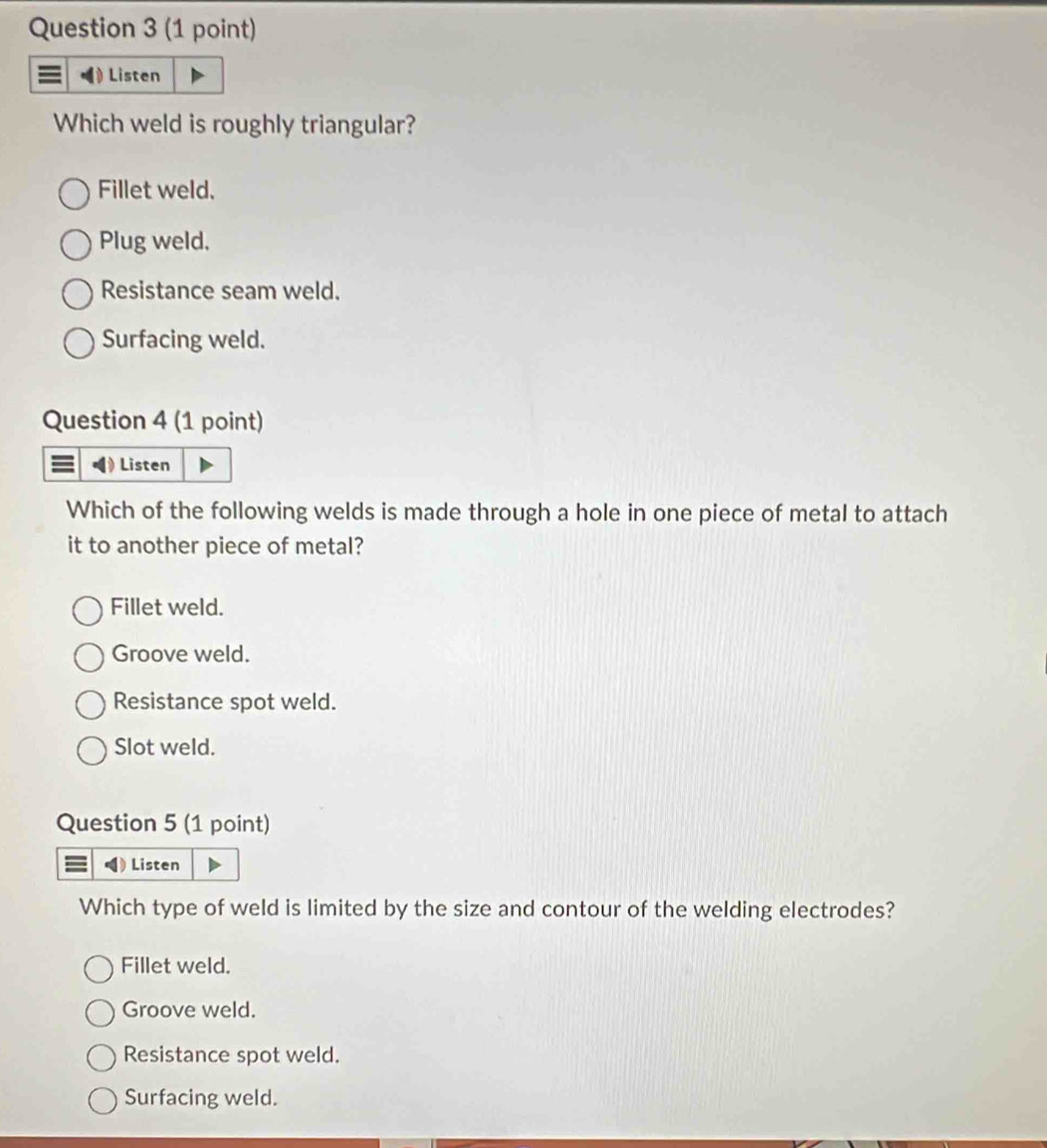 Listen
Which weld is roughly triangular?
Fillet weld.
Plug weld.
Resistance seam weld.
Surfacing weld.
Question 4 (1 point)
Listen
Which of the following welds is made through a hole in one piece of metal to attach
it to another piece of metal?
Fillet weld.
Groove weld.
Resistance spot weld.
Slot weld.
Question 5 (1 point)
Listen
Which type of weld is limited by the size and contour of the welding electrodes?
Fillet weld.
Groove weld.
Resistance spot weld.
Surfacing weld.