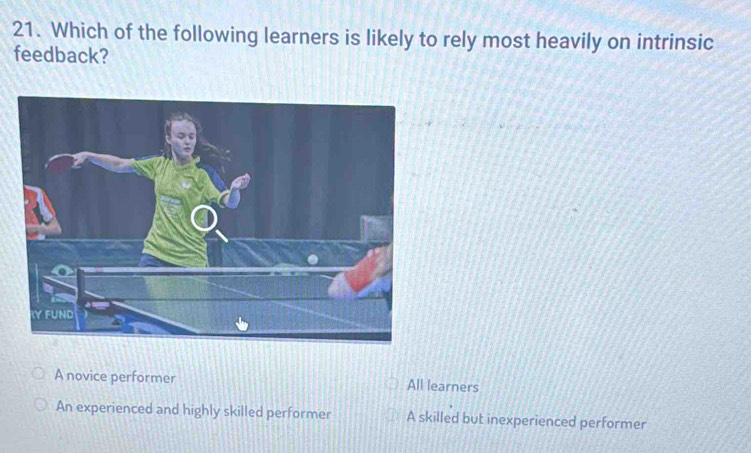 Which of the following learners is likely to rely most heavily on intrinsic
feedback?
A novice performer All learners
An experienced and highly skilled performer A skilled but inexperienced performer